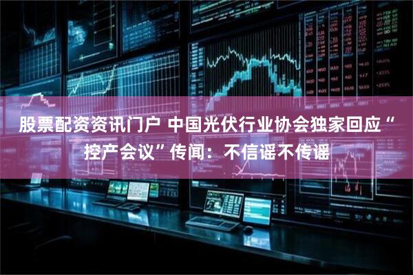 股票配资资讯门户 中国光伏行业协会独家回应“控产会议”传闻：不信谣不传谣