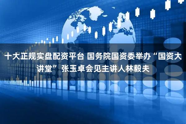 十大正规实盘配资平台 国务院国资委举办“国资大讲堂” 张玉卓会见主讲人林毅夫