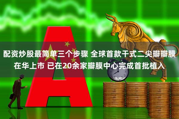 配资炒股最简单三个步骤 全球首款干式二尖瓣瓣膜在华上市 已在20余家瓣膜中心完成首批植入