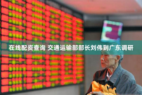 在线配资查询 交通运输部部长刘伟到广东调研